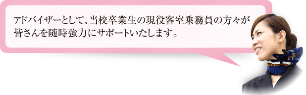 アドバイザーとして、当校卒業生の現役客室乗務員の方々が皆さんを随時強力にサポートいたします。