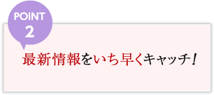 POINT2 最新情報をいち早くキャッチ！