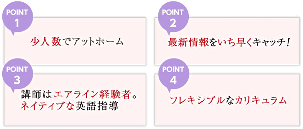 POINT1 少人数でアットホーム POINT2 最新情報をいち早くキャッチ！ POINT3 講師はエアライン経験者。ネイティブな英語指導 POINT4 フレキシブルなカリキュラム