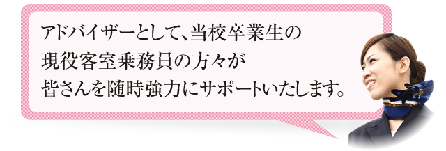 アドバイザーとして、当校卒業生の現役客室乗務員の方々が皆さんを随時強力にサポートいたします。